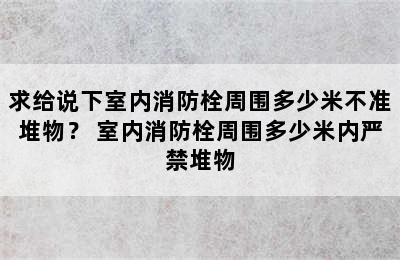 求给说下室内消防栓周围多少米不准堆物？ 室内消防栓周围多少米内严禁堆物